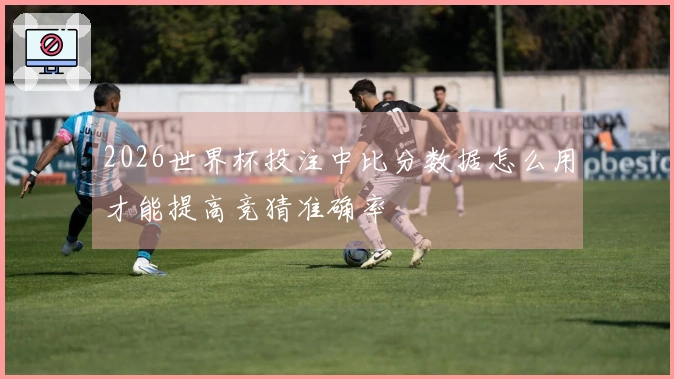 2026世界杯投注中比分数据怎么用才能提高竞猜准确率